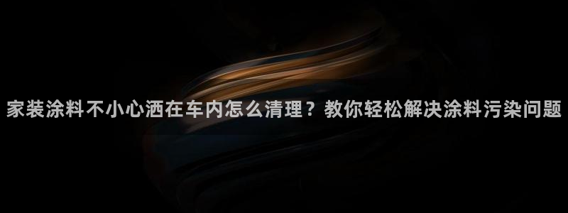 和记国际听：家装涂料不小心洒在车内怎么清理？教你轻松解决涂料污染问题