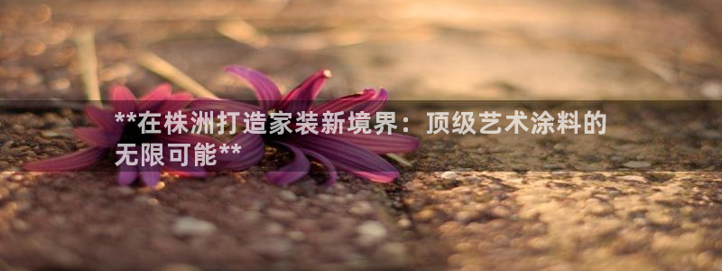 和记h188：**在株洲打造家装新境界：顶级艺术涂料的
无限可能**